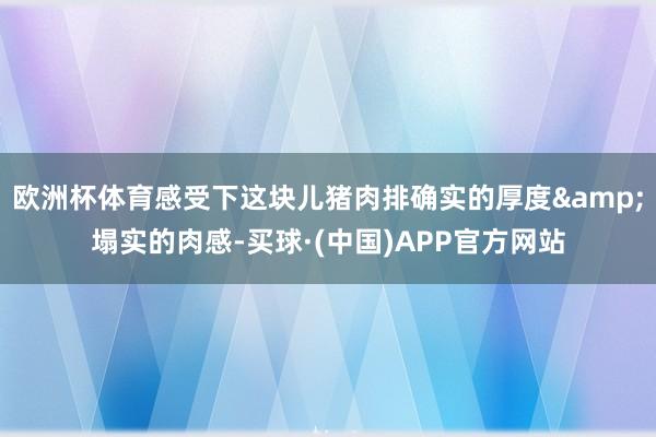 欧洲杯体育感受下这块儿猪肉排确实的厚度&塌实的肉感-买球·(中国)APP官方网站