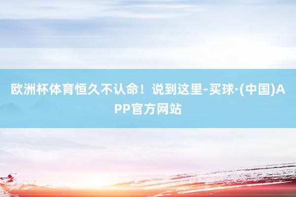 欧洲杯体育恒久不认命!说到这里-买球·(中国)APP官方网站