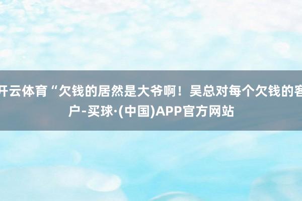 开云体育“欠钱的居然是大爷啊！吴总对每个欠钱的客户-买球·(中国)APP官方网站
