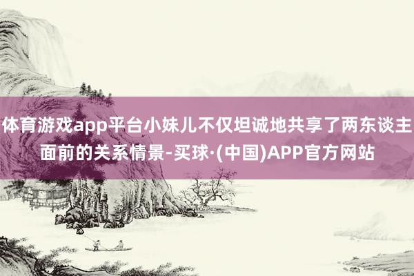 体育游戏app平台小妹儿不仅坦诚地共享了两东谈主面前的关系情景-买球·(中国)APP官方网站