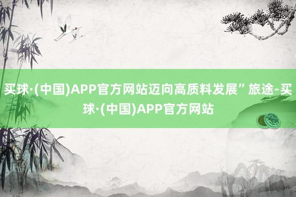 买球·(中国)APP官方网站迈向高质料发展”旅途-买球·(中国)APP官方网站