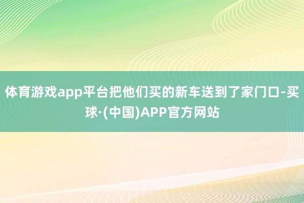体育游戏app平台把他们买的新车送到了家门口-买球·(中国)APP官方网站