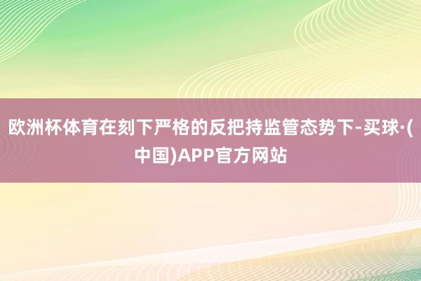 欧洲杯体育在刻下严格的反把持监管态势下-买球·(中国)APP官方网站