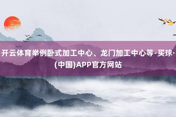 开云体育举例卧式加工中心、龙门加工中心等-买球·(中国)APP官方网站