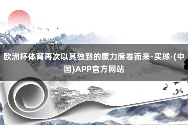 欧洲杯体育再次以其独到的魔力席卷而来-买球·(中国)APP官方网站