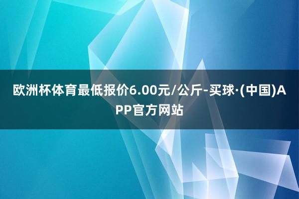 欧洲杯体育最低报价6.00元/公斤-买球·(中国)APP官方网站