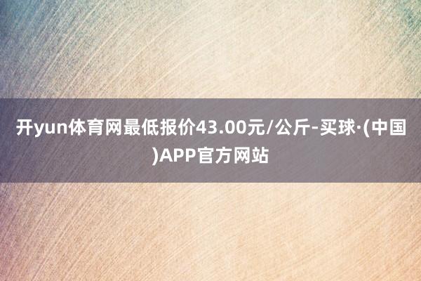 开yun体育网最低报价43.00元/公斤-买球·(中国)APP官方网站