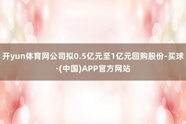开yun体育网公司拟0.5亿元至1亿元回购股份-买球·(中国)APP官方网站