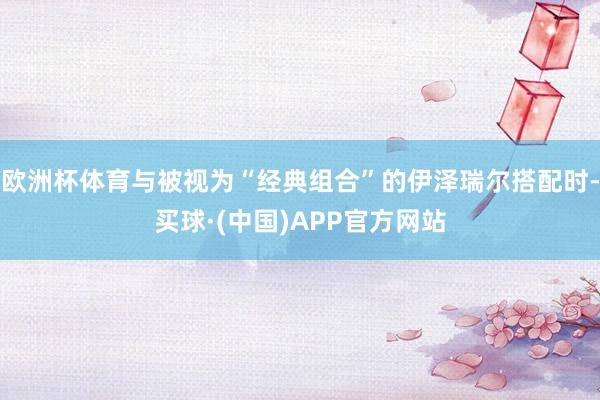欧洲杯体育与被视为“经典组合”的伊泽瑞尔搭配时-买球·(中国)APP官方网站
