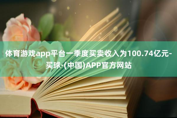 体育游戏app平台一季度买卖收入为100.74亿元-买球·(中国)APP官方网站