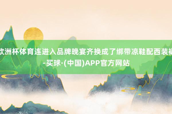 欧洲杯体育连进入品牌晚宴齐换成了绑带凉鞋配西装裙-买球·(中国)APP官方网站