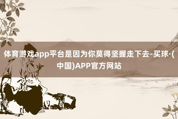 体育游戏app平台是因为你莫得坚握走下去-买球·(中国)APP官方网站