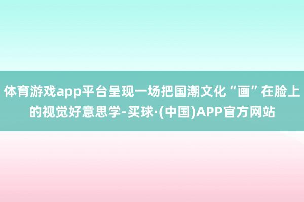 体育游戏app平台呈现一场把国潮文化“画”在脸上的视觉好意思学-买球·(中国)APP官方网站