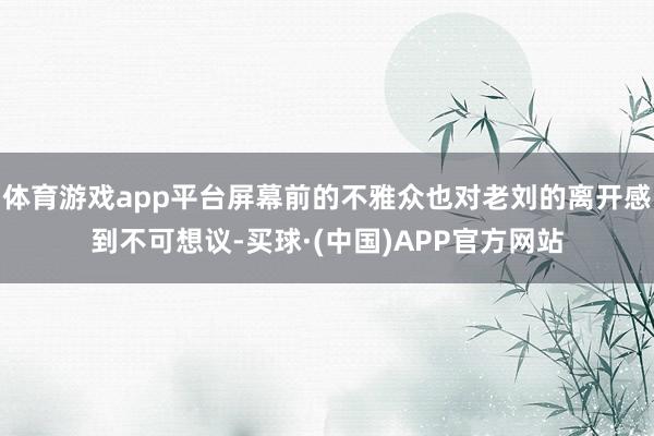 体育游戏app平台屏幕前的不雅众也对老刘的离开感到不可想议-买球·(中国)APP官方网站