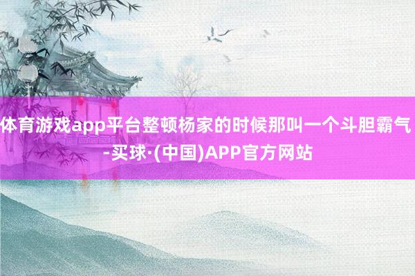 体育游戏app平台整顿杨家的时候那叫一个斗胆霸气 -买球·(中国)APP官方网站