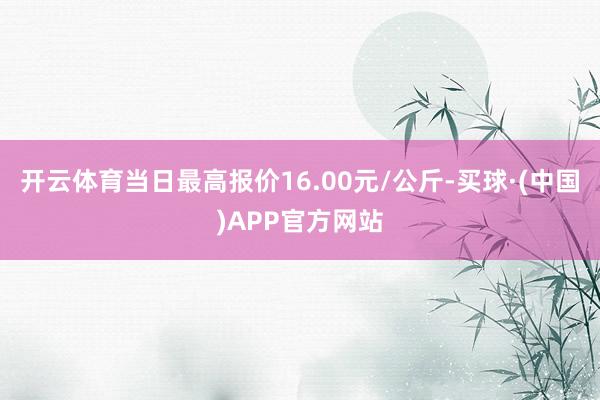 开云体育当日最高报价16.00元/公斤-买球·(中国)APP官方网站