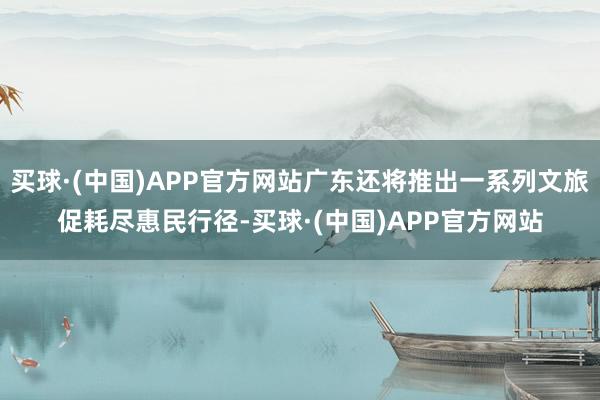 买球·(中国)APP官方网站广东还将推出一系列文旅促耗尽惠民行径-买球·(中国)APP官方网站