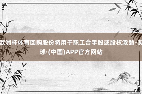 欧洲杯体育回购股份将用于职工合手股或股权激勉-买球·(中国)APP官方网站