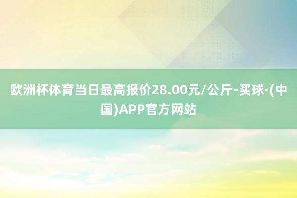 欧洲杯体育当日最高报价28.00元/公斤-买球·(中国)APP官方网站