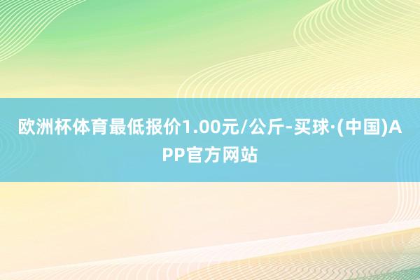 欧洲杯体育最低报价1.00元/公斤-买球·(中国)APP官方网站