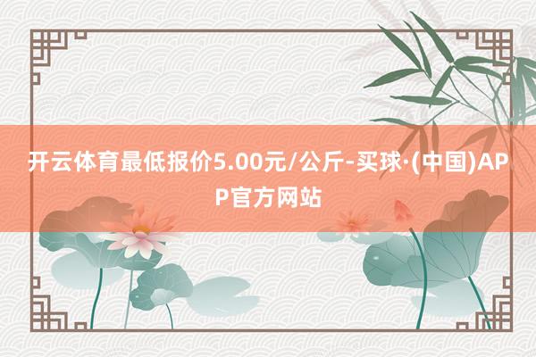 开云体育最低报价5.00元/公斤-买球·(中国)APP官方网站
