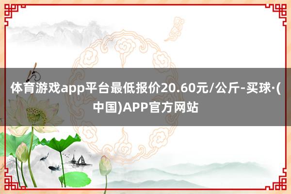 体育游戏app平台最低报价20.60元/公斤-买球·(中国)APP官方网站