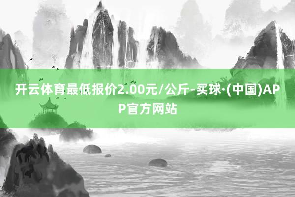 开云体育最低报价2.00元/公斤-买球·(中国)APP官方网站