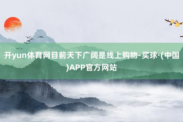 开yun体育网目前天下广阔是线上购物-买球·(中国)APP官方网站