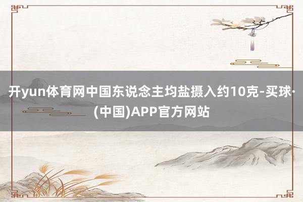 开yun体育网中国东说念主均盐摄入约10克-买球·(中国)APP官方网站