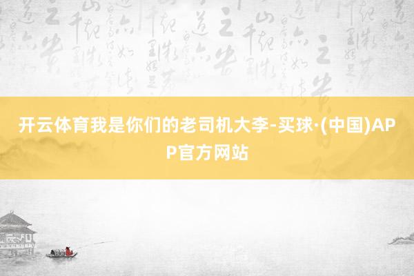 开云体育我是你们的老司机大李-买球·(中国)APP官方网站