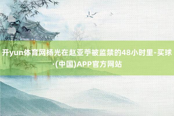 开yun体育网杨光在赵亚苧被监禁的48小时里-买球·(中国)APP官方网站
