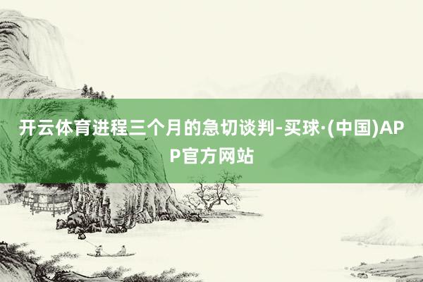 开云体育进程三个月的急切谈判-买球·(中国)APP官方网站