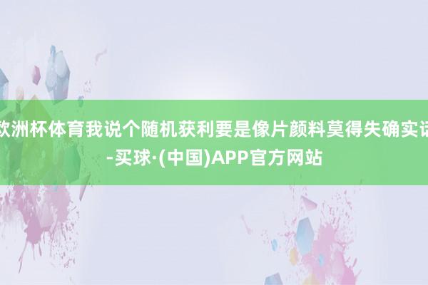 欧洲杯体育我说个随机获利要是像片颜料莫得失确实话-买球·(中国)APP官方网站