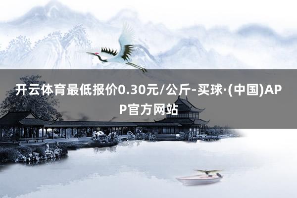 开云体育最低报价0.30元/公斤-买球·(中国)APP官方网站