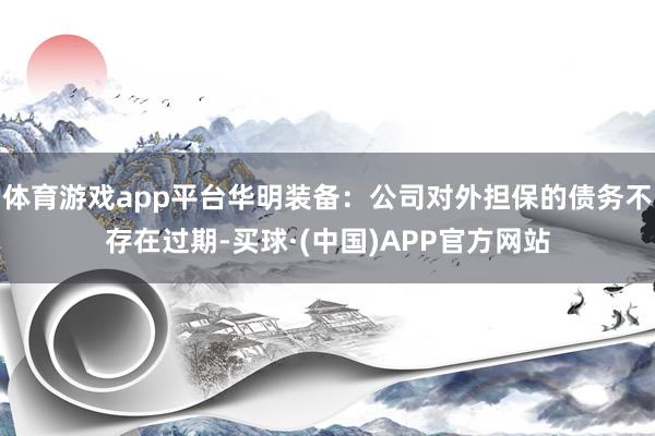 体育游戏app平台华明装备：公司对外担保的债务不存在过期-买球·(中国)APP官方网站