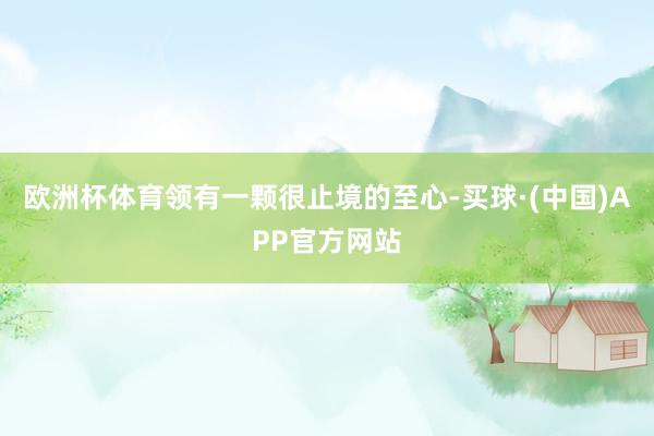 欧洲杯体育领有一颗很止境的至心-买球·(中国)APP官方网站