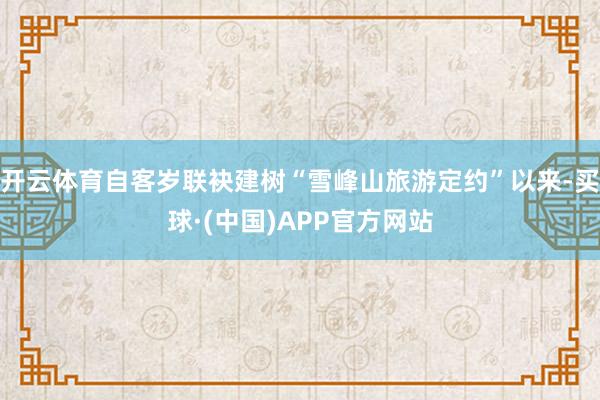 开云体育自客岁联袂建树“雪峰山旅游定约”以来-买球·(中国)APP官方网站