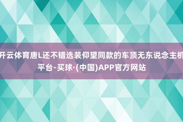 开云体育唐L还不错选装仰望同款的车顶无东说念主机平台-买球·(中国)APP官方网站