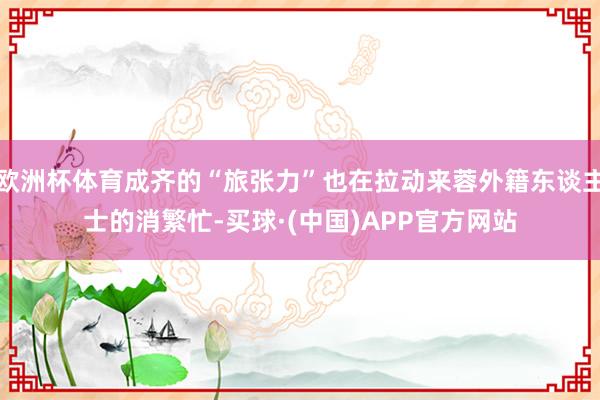 欧洲杯体育成齐的“旅张力”也在拉动来蓉外籍东谈主士的消繁忙-买球·(中国)APP官方网站
