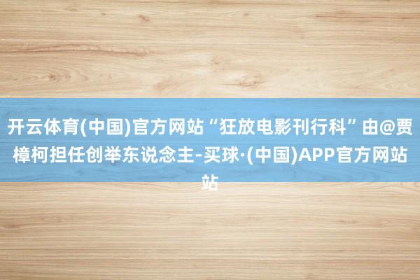 开云体育(中国)官方网站“狂放电影刊行科”由@贾樟柯担任创举东说念主-买球·(中国)APP官方网站