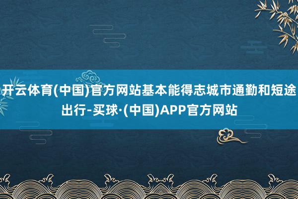 开云体育(中国)官方网站基本能得志城市通勤和短途出行-买球·(中国)APP官方网站