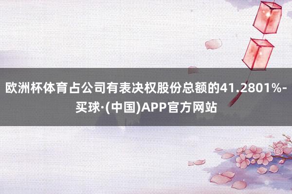 欧洲杯体育占公司有表决权股份总额的41.2801%-买球·(中国)APP官方网站