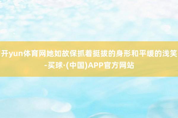 开yun体育网她如故保抓着挺拔的身形和平缓的浅笑-买球·(中国)APP官方网站