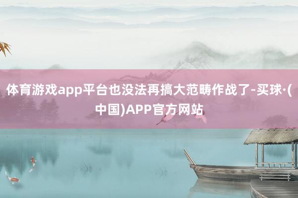 体育游戏app平台也没法再搞大范畴作战了-买球·(中国)APP官方网站