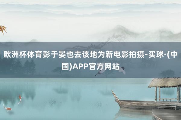 欧洲杯体育彭于晏也去该地为新电影拍摄-买球·(中国)APP官方网站