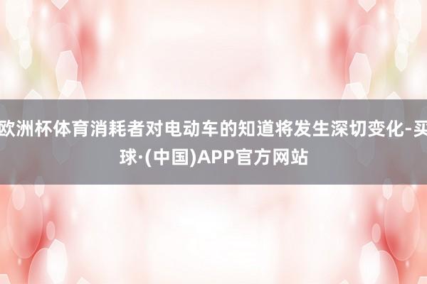 欧洲杯体育消耗者对电动车的知道将发生深切变化-买球·(中国)APP官方网站