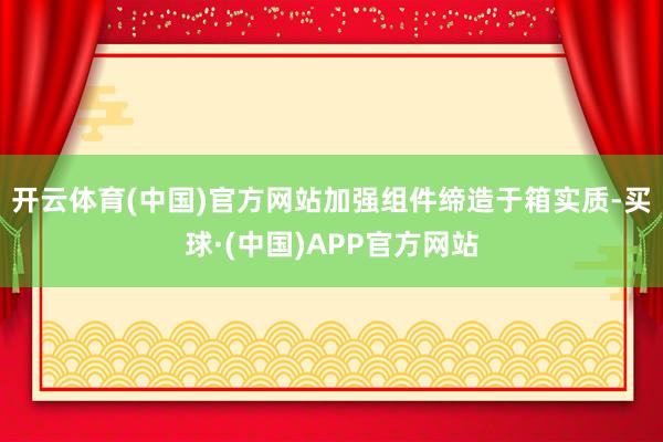 开云体育(中国)官方网站加强组件缔造于箱实质-买球·(中国)APP官方网站