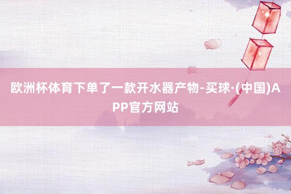 欧洲杯体育下单了一款开水器产物-买球·(中国)APP官方网站