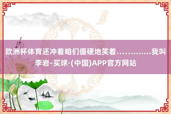 欧洲杯体育还冲着咱们僵硬地笑着…….......我叫李岩-买球·(中国)APP官方网站