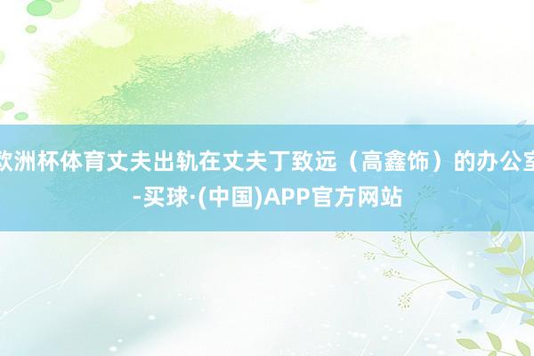 欧洲杯体育丈夫出轨在丈夫丁致远（高鑫饰）的办公室-买球·(中国)APP官方网站